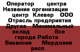 Оператор Call-центра › Название организации ­ Call-центр "Клевер", ООО › Отрасль предприятия ­ Другое › Минимальный оклад ­ 25 000 - Все города Работа » Вакансии   . Мордовия респ.